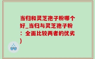 当归和灵芝孢子粉哪个好_当归与灵芝孢子粉：全面比较两者的优劣)