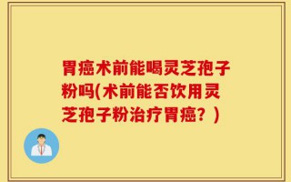 胃癌术前能喝灵芝孢子粉吗(术前能否饮用灵芝孢子粉治疗胃癌？)