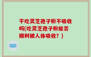 干吃灵芝孢子粉不吸收吗(吃灵芝孢子粉能否顺利被人体吸收？)