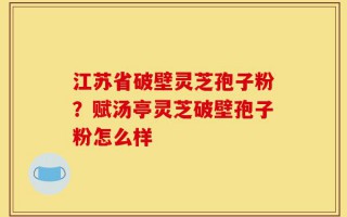 江苏省破壁灵芝孢子粉？赋汤亭灵芝破壁孢子粉怎么样