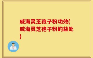 威海灵芝孢子粉功效(威海灵芝孢子粉的益处)
