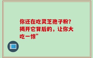 你还在吃灵芝孢子粉？揭开它背后的，让你大吃一惊”