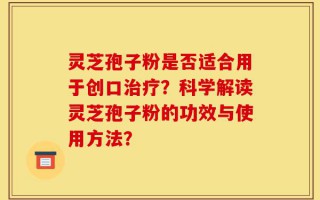 灵芝孢子粉是否适合用于创口治疗？科学解读灵芝孢子粉的功效与使用方法？