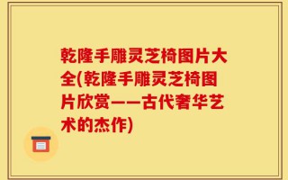 乾隆手雕灵芝椅图片大全(乾隆手雕灵芝椅图片欣赏——古代奢华艺术的杰作)