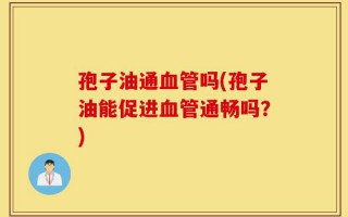 孢子油通血管吗(孢子油能促进血管通畅吗？)