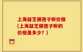 上海益芝健孢子粉价格(上海益芝健孢子粉的价格是多少？)