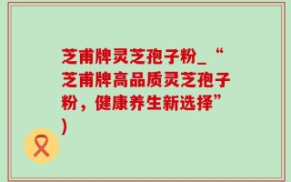 芝甫牌灵芝孢子粉_“芝甫牌高品质灵芝孢子粉，健康养生新选择”)