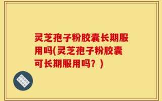 灵芝孢子粉胶囊长期服用吗(灵芝孢子粉胶囊可长期服用吗？)