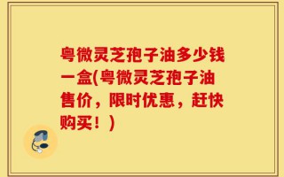 粤微灵芝孢子油多少钱一盒(粤微灵芝孢子油售价，限时优惠，赶快购买！)