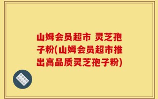 山姆会员超市 灵芝孢子粉(山姆会员超市推出高品质灵芝孢子粉)