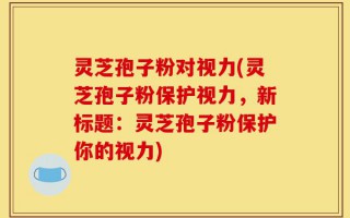 灵芝孢子粉对视力(灵芝孢子粉保护视力，新标题：灵芝孢子粉保护你的视力)