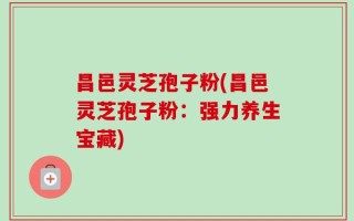 昌邑灵芝孢子粉(昌邑灵芝孢子粉：强力养生宝藏)