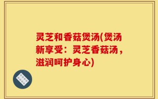 灵芝和香菇煲汤(煲汤新享受：灵芝香菇汤，滋润呵护身心)