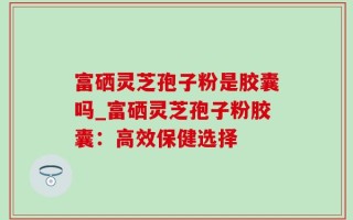 富硒灵芝孢子粉是胶囊吗_富硒灵芝孢子粉胶囊：高效保健选择