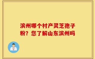 滨州哪个村产灵芝孢子粉？您了解山东滨州吗