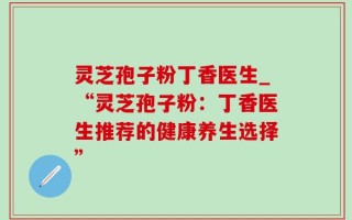 灵芝孢子粉丁香医生_“灵芝孢子粉：丁香医生推荐的健康养生选择”