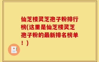 仙芝楼灵芝孢子粉排行榜(这里是仙芝楼灵芝孢子粉的最新排名榜单！)