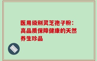 医用级别灵芝孢子粉：高品质保障健康的天然养生珍品