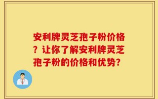 安利牌灵芝孢子粉价格？让你了解安利牌灵芝孢子粉的价格和优势？