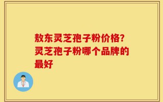 敖东灵芝孢子粉价格？灵芝孢子粉哪个品牌的最好