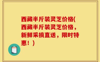 西藏半斤装灵芝价格(西藏半斤装灵芝价格，新鲜采摘直送，限时特惠！)