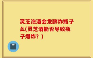 灵芝泡酒会发酵炸瓶子么(灵芝酒能否导致瓶子爆炸？)