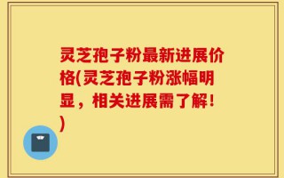 灵芝孢子粉最新进展价格(灵芝孢子粉涨幅明显，相关进展需了解！)