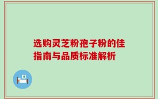 选购灵芝粉孢子粉的佳指南与品质标准解析