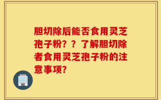 胆切除后能否食用灵芝孢子粉？？了解胆切除者食用灵芝孢子粉的注意事项？