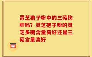 灵芝孢子粉中的三萜伤肝吗？灵芝孢子粉的灵芝多糖含量高好还是三萜含量高好