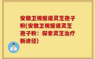 安徽卫视报道灵芝孢子粉(安徽卫视报道灵芝孢子粉：探索灵芝治疗新途径)