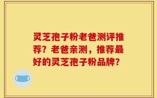 灵芝孢子粉老爸测评推荐？老爸亲测，推荐最好的灵芝孢子粉品牌？