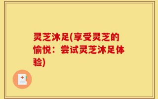 灵芝沐足(享受灵芝的愉悦：尝试灵芝沐足体验)