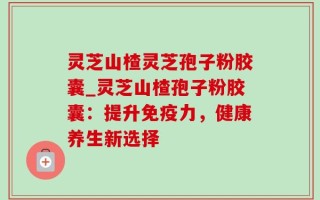 灵芝山楂灵芝孢子粉胶囊_灵芝山楂孢子粉胶囊：提升免疫力，健康养生新选择