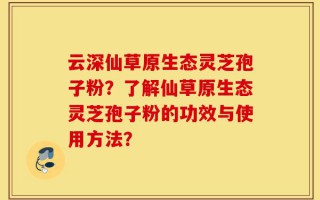 云深仙草原生态灵芝孢子粉？了解仙草原生态灵芝孢子粉的功效与使用方法？