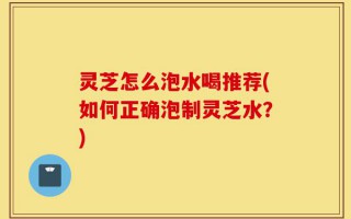 灵芝怎么泡水喝推荐(如何正确泡制灵芝水？)