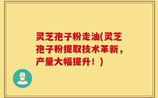 灵芝孢子粉走油(灵芝孢子粉提取技术革新，产量大幅提升！)