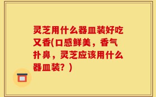 灵芝用什么器皿装好吃又香(口感鲜美，香气扑鼻，灵芝应该用什么器皿装？)