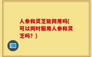 人参和灵芝能同用吗(可以同时服用人参和灵芝吗？)