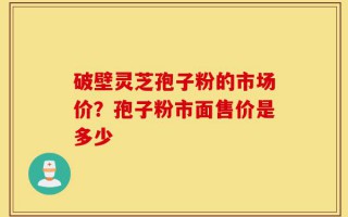 破壁灵芝孢子粉的市场价？孢子粉市面售价是多少