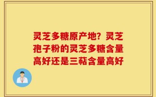 灵芝多糖原产地？灵芝孢子粉的灵芝多糖含量高好还是三萜含量高好