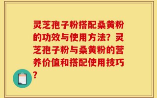 灵芝孢子粉搭配桑黄粉的功效与使用方法？灵芝孢子粉与桑黄粉的营养价值和搭配使用技巧？