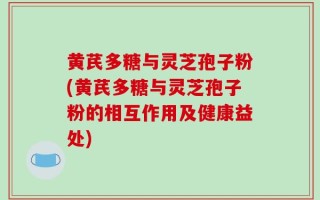 黄芪多糖与灵芝孢子粉(黄芪多糖与灵芝孢子粉的相互作用及健康益处)
