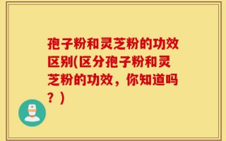 孢子粉和灵芝粉的功效区别(区分孢子粉和灵芝粉的功效，你知道吗？)