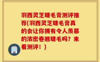 羽西灵芝睫毛膏测评推荐(羽西灵芝睫毛膏真的会让你拥有令人羡慕的浓密卷翘睫毛吗？来看测评！)