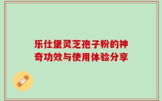 乐仕堡灵芝孢子粉的神奇功效与使用体验分享