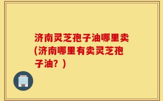 济南灵芝孢子油哪里卖(济南哪里有卖灵芝孢子油？)