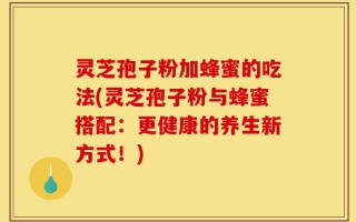 灵芝孢子粉加蜂蜜的吃法(灵芝孢子粉与蜂蜜搭配：更健康的养生新方式！)