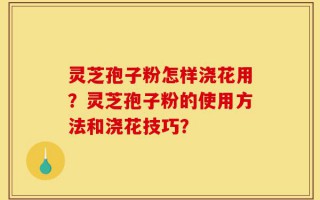 灵芝孢子粉怎样浇花用？灵芝孢子粉的使用方法和浇花技巧？