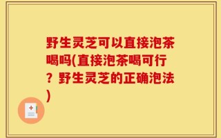 野生灵芝可以直接泡茶喝吗(直接泡茶喝可行？野生灵芝的正确泡法)